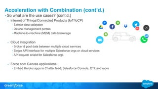 Acceleration with Combination (cont’d.)
• So what are the use cases? (cont’d.)
– Internet of Things/Connected Products (IoT/IoCP)
• Sensor data collection
• Device management portals
• Machine-to-machine (M2M) data brokerage
– Cloud integration
• Broker & pool data between multiple cloud services
• Single API interface for multiple Salesforce orgs or cloud services
• API request shield for Salesforce orgs
– Force.com Canvas applications
• Embed Heroku apps in Chatter feed, Salesforce Console, CTI, and more
 