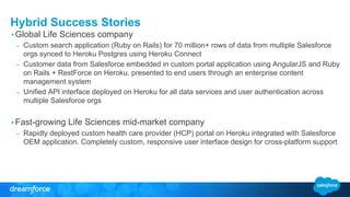 Hybrid Success Stories
• Global Life Sciences company
– Custom search application (Ruby on Rails) for 70 million+ rows of data from multiple Salesforce
orgs synced to Heroku Postgres using Heroku Connect
– Customer data from Salesforce embedded in custom portal application using AngularJS and Ruby
on Rails + RestForce on Heroku, presented to end users through an enterprise content
management system
– Unified API interface deployed on Heroku for all data services and user authentication across
multiple Salesforce orgs
• Fast-growing Life Sciences mid-market company
– Rapidly deployed custom health care provider (HCP) portal on Heroku integrated with Salesforce
OEM application. Completely custom, responsive user interface design for cross-platform support
 