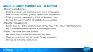 Cloud Alliance Partner Go-To-Market
• Identify opportunities
– Existing customers with external apps on legacy infrastructure
– New customers with rapid growth & development requirements
– Existing customers experiencing limitations & growing pains
– Develop demos and Proof-of-Concepts to show capabilities
• Pipeline management
– Submit leads for Heroku opportunities as net new ACV in the Partner Portal/Community
– Get connected with Heroku Partner & Sales organizations
• Share Customer Success Stories
– Document Projects in the Partner Portal/Community
– Share success stories with the Heroku Partner organization
– Develop co-marketing opportunities
 