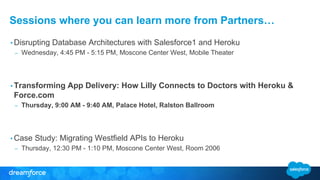 Sessions where you can learn more from Partners…
• Disrupting Database Architectures with Salesforce1 and Heroku
– Wednesday, 4:45 PM - 5:15 PM, Moscone Center West, Mobile Theater
• Transforming App Delivery: How Lilly Connects to Doctors with Heroku &
Force.com
– Thursday, 9:00 AM - 9:40 AM, Palace Hotel, Ralston Ballroom
• Case Study: Migrating Westfield APIs to Heroku
– Thursday, 12:30 PM - 1:10 PM, Moscone Center West, Room 2006
 