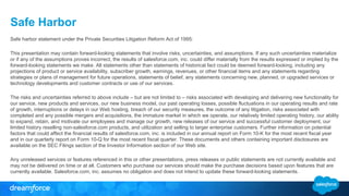 Safe Harbor
Safe harbor statement under the Private Securities Litigation Reform Act of 1995:
This presentation may contain forward-looking statements that involve risks, uncertainties, and assumptions. If any such uncertainties materialize
or if any of the assumptions proves incorrect, the results of salesforce.com, inc. could differ materially from the results expressed or implied by the
forward-looking statements we make. All statements other than statements of historical fact could be deemed forward-looking, including any
projections of product or service availability, subscriber growth, earnings, revenues, or other financial items and any statements regarding
strategies or plans of management for future operations, statements of belief, any statements concerning new, planned, or upgraded services or
technology developments and customer contracts or use of our services.
The risks and uncertainties referred to above include – but are not limited to – risks associated with developing and delivering new functionality for
our service, new products and services, our new business model, our past operating losses, possible fluctuations in our operating results and rate
of growth, interruptions or delays in our Web hosting, breach of our security measures, the outcome of any litigation, risks associated with
completed and any possible mergers and acquisitions, the immature market in which we operate, our relatively limited operating history, our ability
to expand, retain, and motivate our employees and manage our growth, new releases of our service and successful customer deployment, our
limited history reselling non-salesforce.com products, and utilization and selling to larger enterprise customers. Further information on potential
factors that could affect the financial results of salesforce.com, inc. is included in our annual report on Form 10-K for the most recent fiscal year
and in our quarterly report on Form 10-Q for the most recent fiscal quarter. These documents and others containing important disclosures are
available on the SEC Filings section of the Investor Information section of our Web site.
Any unreleased services or features referenced in this or other presentations, press releases or public statements are not currently available and
may not be delivered on time or at all. Customers who purchase our services should make the purchase decisions based upon features that are
currently available. Salesforce.com, inc. assumes no obligation and does not intend to update these forward-looking statements.
 
