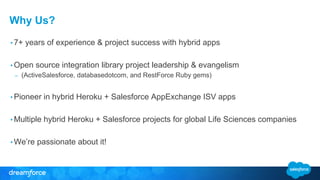 Why Us?
• 7+ years of experience & project success with hybrid apps
• Open source integration library project leadership & evangelism
– (ActiveSalesforce, databasedotcom, and RestForce Ruby gems)
• Pioneer in hybrid Heroku + Salesforce AppExchange ISV apps
• Multiple hybrid Heroku + Salesforce projects for global Life Sciences companies
• We’re passionate about it!
 