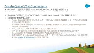 Private Space VPN Connections
● Internet に公開された IP アドレスを持つ IPSec VPN ルータと、VPN 接続できます。
● 次の制限・制約があります
○ Private Space 内に割り当てられたネットワークアドレスと、接続先の内部ネットワークアドレスが同じ場
合には、通信できません
※ Private Space 内のネットワークアドレスは作成時に変更可能です(前ページの Choosing Private
Network CIDR Range)
○ 静的ルーティングしか構成できません。BGP は利用不可です
○ VPN は、“IPSec IKE v1事前共有鍵認証方式” AES-128-cbc 暗号方式での接続となります
※ Heroku 側は相手側の事前共有鍵を受け入れることはできません
○ 接続先のVPN から、Heroku Private Space 内のデータベース(Postgres/Redis/Kafka)へは、接続でき
ません。trusted IP whitelisting を利用してください
IPSec VPN に対応した仮想ネットワークとのセキュア接続を実現します
 