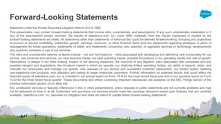 Forward-Looking Statements
Statement under the Private Securities Litigation Reform Act of 1995:
This presentation may contain forward-looking statements that involve risks, uncertainties, and assumptions. If any such uncertainties materialize or if
any of the assumptions proves incorrect, the results of salesforce.com, inc. could differ materially from the results expressed or implied by the
forward-looking statements we make. All statements other than statements of historical fact could be deemed forward-looking, including any projections
of product or service availability, subscriber growth, earnings, revenues, or other financial items and any statements regarding strategies or plans of
management for future operations, statements of belief, any statements concerning new, planned, or upgraded services or technology developments
and customer contracts or use of our services.
The risks and uncertainties referred to above include – but are not limited to – risks associated with developing and delivering new functionality for our
service, new products and services, our new business model, our past operating losses, possible fluctuations in our operating results and rate of growth,
interruptions or delays in our Web hosting, breach of our security measures, the outcome of any litigation, risks associated with completed and any
possible mergers and acquisitions, the immature market in which we operate, our relatively limited operating history, our ability to expand, retain, and
motivate our employees and manage our growth, new releases of our service and successful customer deployment, our limited history reselling
non-salesforce.com products, and utilization and selling to larger enterprise customers. Further information on potential factors that could affect the
financial results of salesforce.com, inc. is included in our annual report on Form 10-K for the most recent fiscal year and in our quarterly report on Form
10-Q for the most recent fiscal quarter. These documents and others containing important disclosures are available on the SEC Filings section of the
Investor Information section of our Web site.
Any unreleased services or features referenced in this or other presentations, press releases or public statements are not currently available and may
not be delivered on time or at all. Customers who purchase our services should make the purchase decisions based upon features that are currently
available. Salesforce.com, inc. assumes no obligation and does not intend to update these forward-looking statements.
 