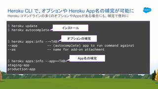 $ heroku update
$ heroku autocomplete
$ heroku apps:info --<TAB>
--app -- (autocomplete) app to run command against
--as -- name for add-on attachment
$ heroku apps:info --app=<TAB>
staging-app
production-app
Heroku コマンドラインの多くのオプションやAppsがある場合にも、補完で便利に
Heroku CLI で、オプションや Heroku App名の補完が可能に
インストール
オプションの補完
App名の補完
 