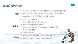 本日のお話の内容
内容
• Dreamforce 2018/Winter ‘19 に公開された Heroku 最新情報をお届け
• Heroku のセキュア通信が現在どこまでできるようになったのか詳解
• Dreamforce 2018 で何が発表されたのかをご紹介
対象者
• アプリケーション開発者
• Heroku を使ってみたい・使っている人
• Heroku の最新情報を知りたい人
• Heroku とオンプレ・クラウドを接続することに興味がある人
• Salesforce が好きな人
• しょっさんが好きな人
ゴール
• Heroku VPN で何ができるようになったかを理解する
• Heroku のセキュリティ基準について理解する
 