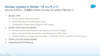 Heroku Update in Winter ’19 コンテンツ
1. Heroku VPN
a. Private Space VPN Connections
b. Internal Routing for Private Space apps
c. configuration Private Space network CIDR ranges
2. Heroku other Security Update
a. Heroku Connect with Shield Private Spaces and Shield Postgres
b. log in to Shield Private one-off dyno with SSH keys by SSO Users
c. Heroku Platform and Data Services certify → ISO27001,27017, and 27018 / SOC2 Type I
3. Heroku CLI with Autocomplete
4. Dreamforce 2018 Wrap-up
Security を中心に、大規模な Heroku Function の update がありました
 