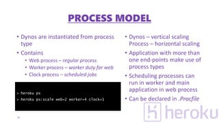 • Dynos are instantiated from process
type
• Contains
• Web process – regular process
• Worker process – worker duty for web
• Clock process – scheduled jobs
• Dynos – vertical scaling
Process – horizontal scaling
• Application with more than
one end-points make use of
process types
• Scheduling processes can
run in worker and main
application in web process
• Can be declared in .Procfile
15
> heroku ps
> heroku ps:scale web=2 worker=4 clock=1
PROCESS MODEL
 