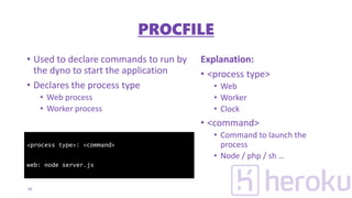 • Used to declare commands to run by
the dyno to start the application
• Declares the process type
• Web process
• Worker process
Explanation:
• <process type>
• Web
• Worker
• Clock
• <command>
• Command to launch the
process
• Node / php / sh …
16
<process type>: <command>
web: node server.js
PROCFILE
 