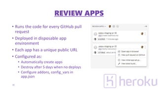 • Runs the code for every GitHub pull
request
• Deployed in disposable app
environment
• Each app has a unique public URL
• Configured as:
• Automatically create apps
• Destroy after 5 days when no deploys
• Configure addons, config_vars in
app.json
19
REVIEW APPS
 