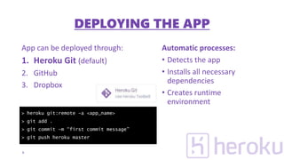 App can be deployed through:
1. Heroku Git (default)
2. GitHub
3. Dropbox
Automatic processes:
• Detects the app
• Installs all necessary
dependencies
• Creates runtime
environment
9
> heroku git:remote –a <app_name>
> git add .
> git commit –m “first commit message”
> git push heroku master
DEPLOYING THE APP
 