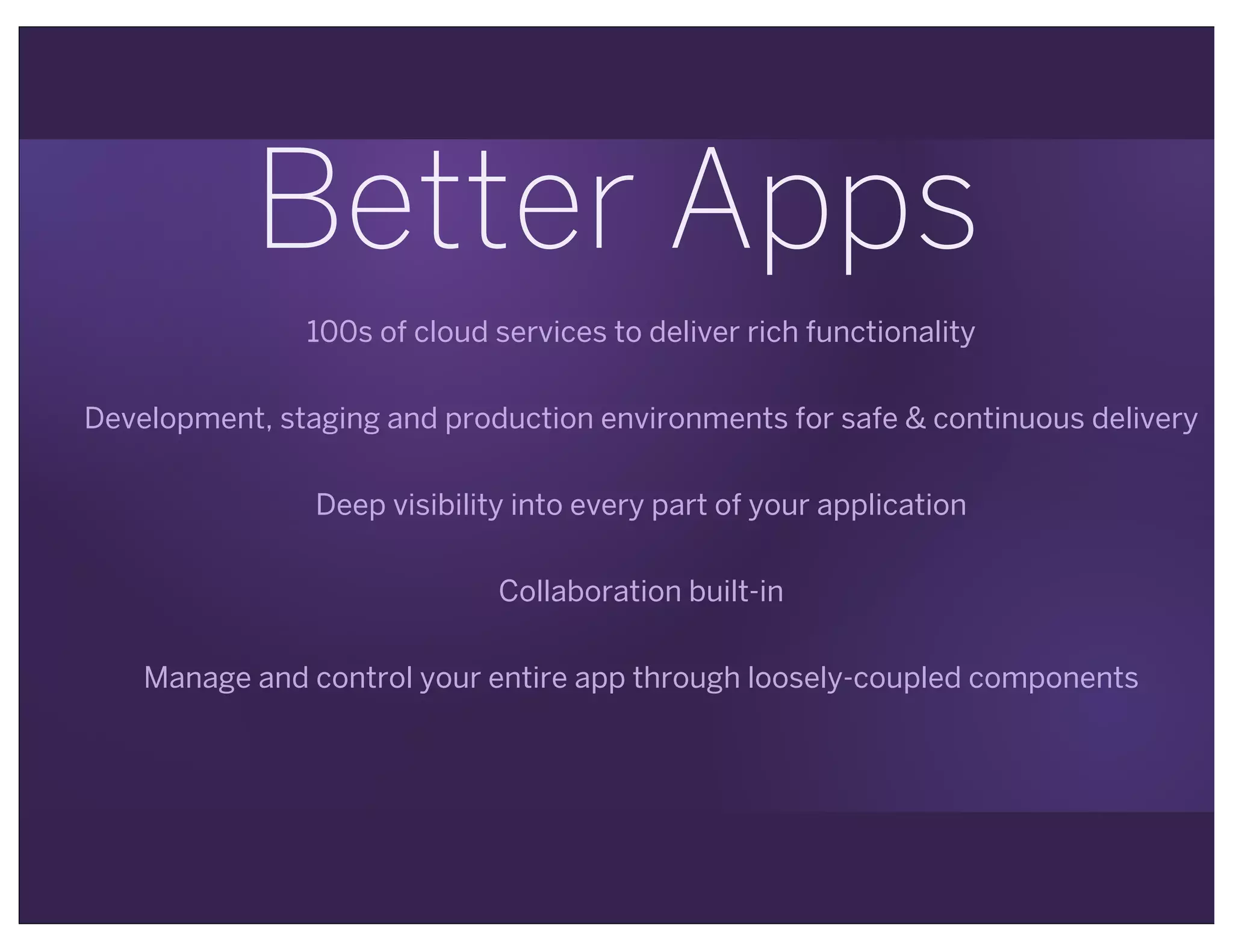 Better Apps
100s of cloud services to deliver rich functionality
Development, staging and production environments for safe & continuous delivery
Deep visibility into every part of your application
Collaboration built-in
Manage and control your entire app through loosely-coupled components
 