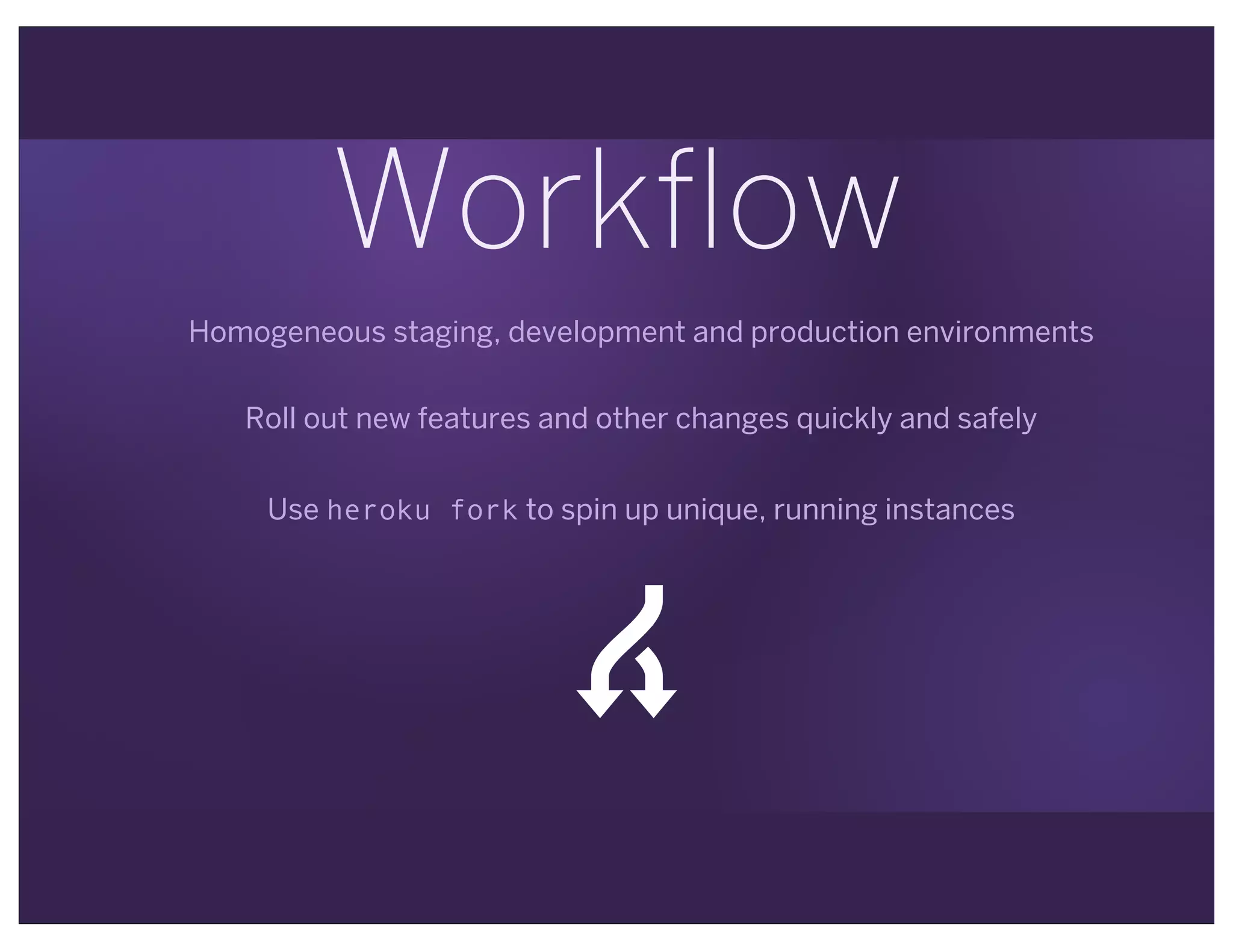 Workflow
Homogeneous staging, development and production environments
Roll out new features and other changes quickly and safely
Use heroku fork to spin up unique, running instances
*
 