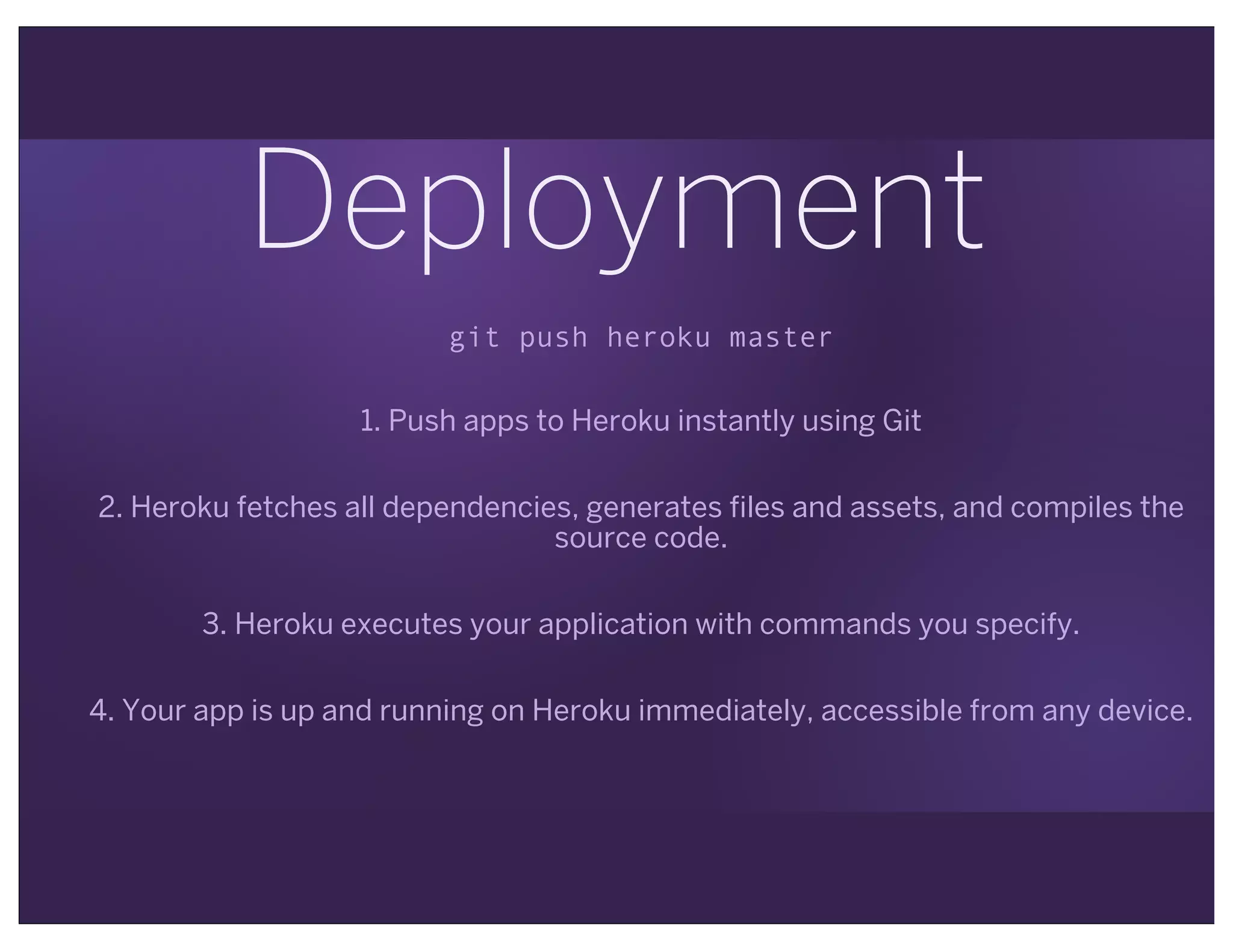 Deployment
git push heroku master
1. Push apps to Heroku instantly using Git
2. Heroku fetches all dependencies, generates files and assets, and compiles the
source code.
3. Heroku executes your application with commands you specify.
4. Your app is up and running on Heroku immediately, accessible from any device.
 