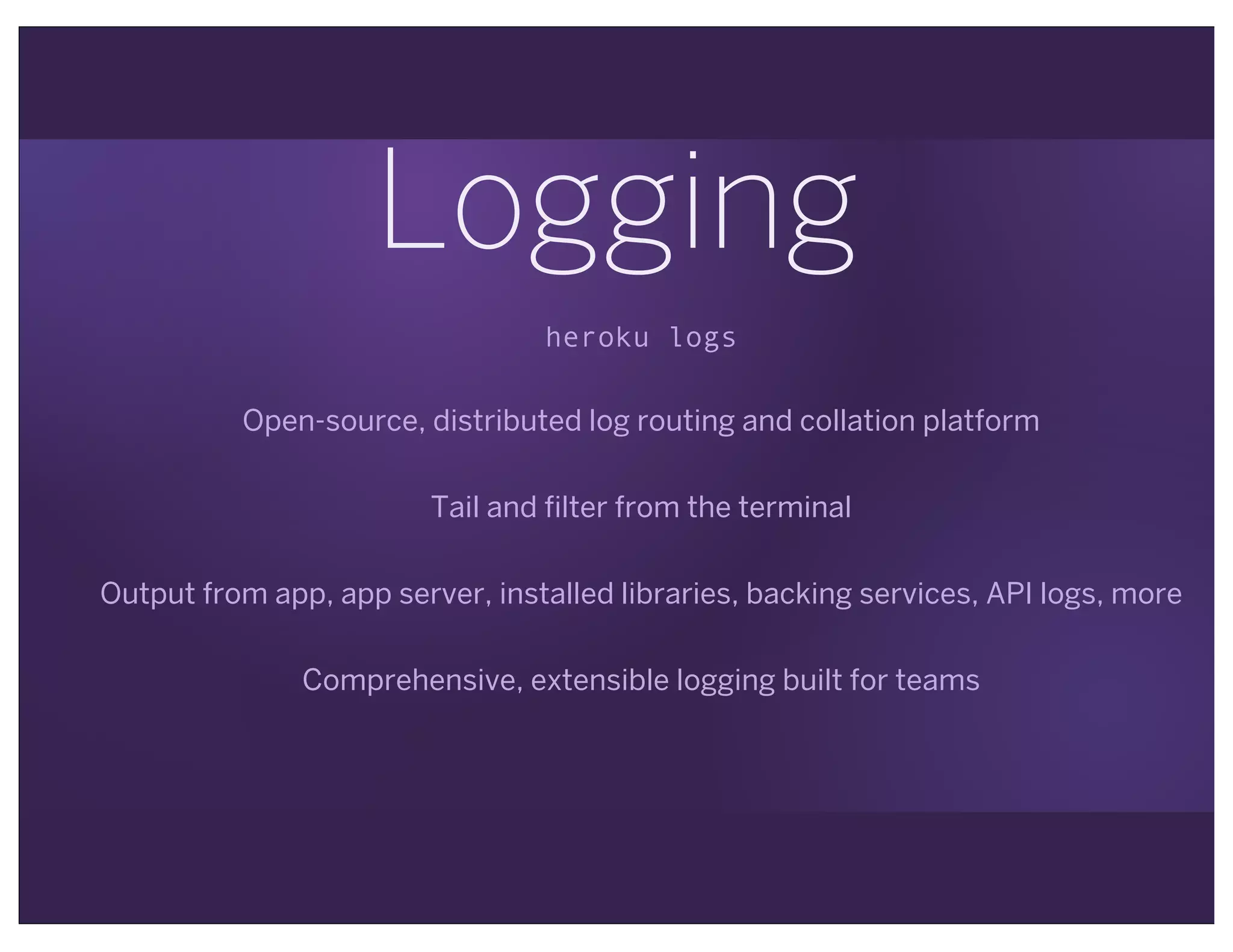 Logging
heroku logs
Open-source, distributed log routing and collation platform
Tail and filter from the terminal
Output from app, app server, installed libraries, backing services, API logs, more
Comprehensive, extensible logging built for teams
 