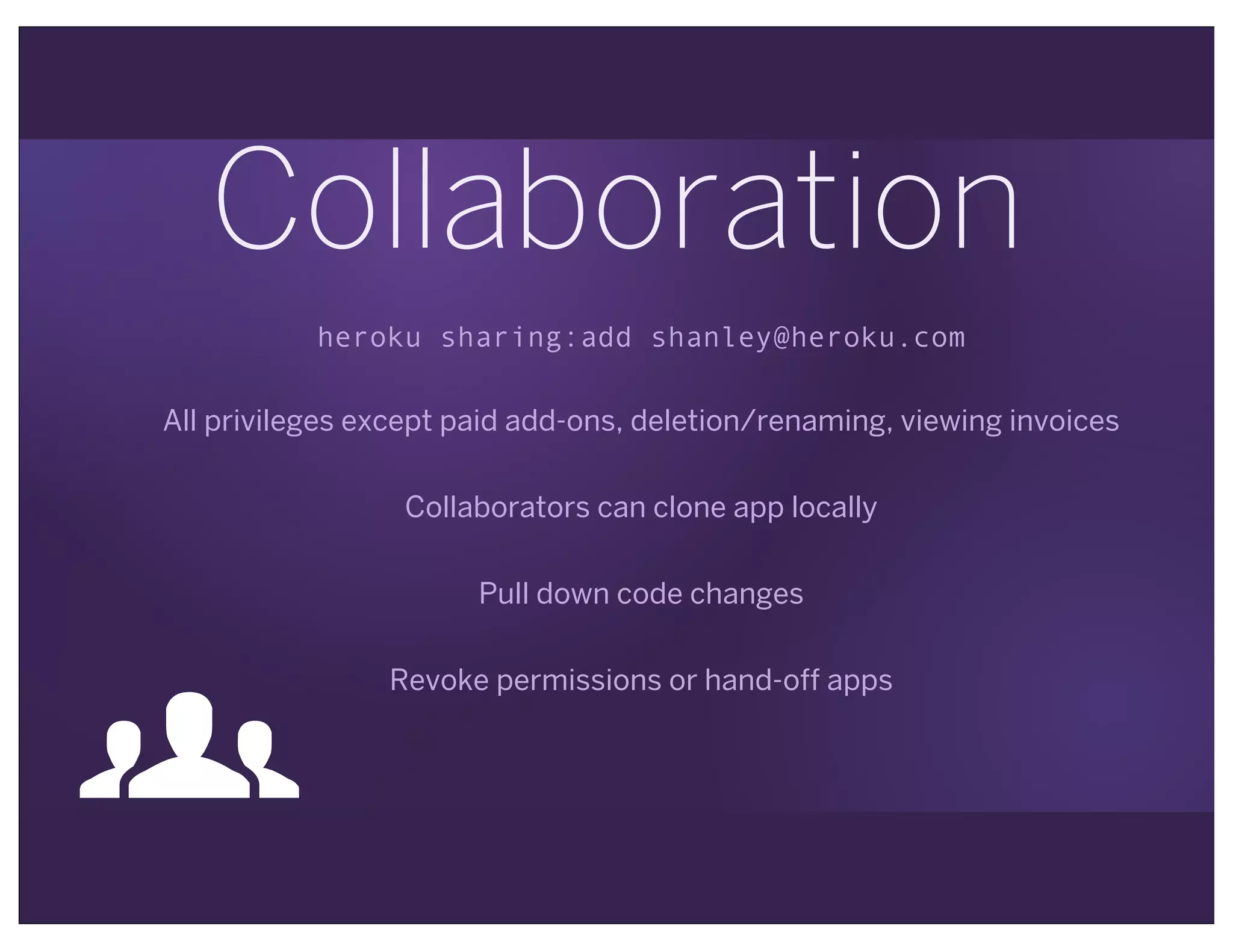 Collaboration
heroku sharing:add shanley@heroku.com
All privileges except paid add-ons, deletion/renaming, viewing invoices
Collaborators can clone app locally
Pull down code changes
Revoke permissions or hand-off apps
"
 