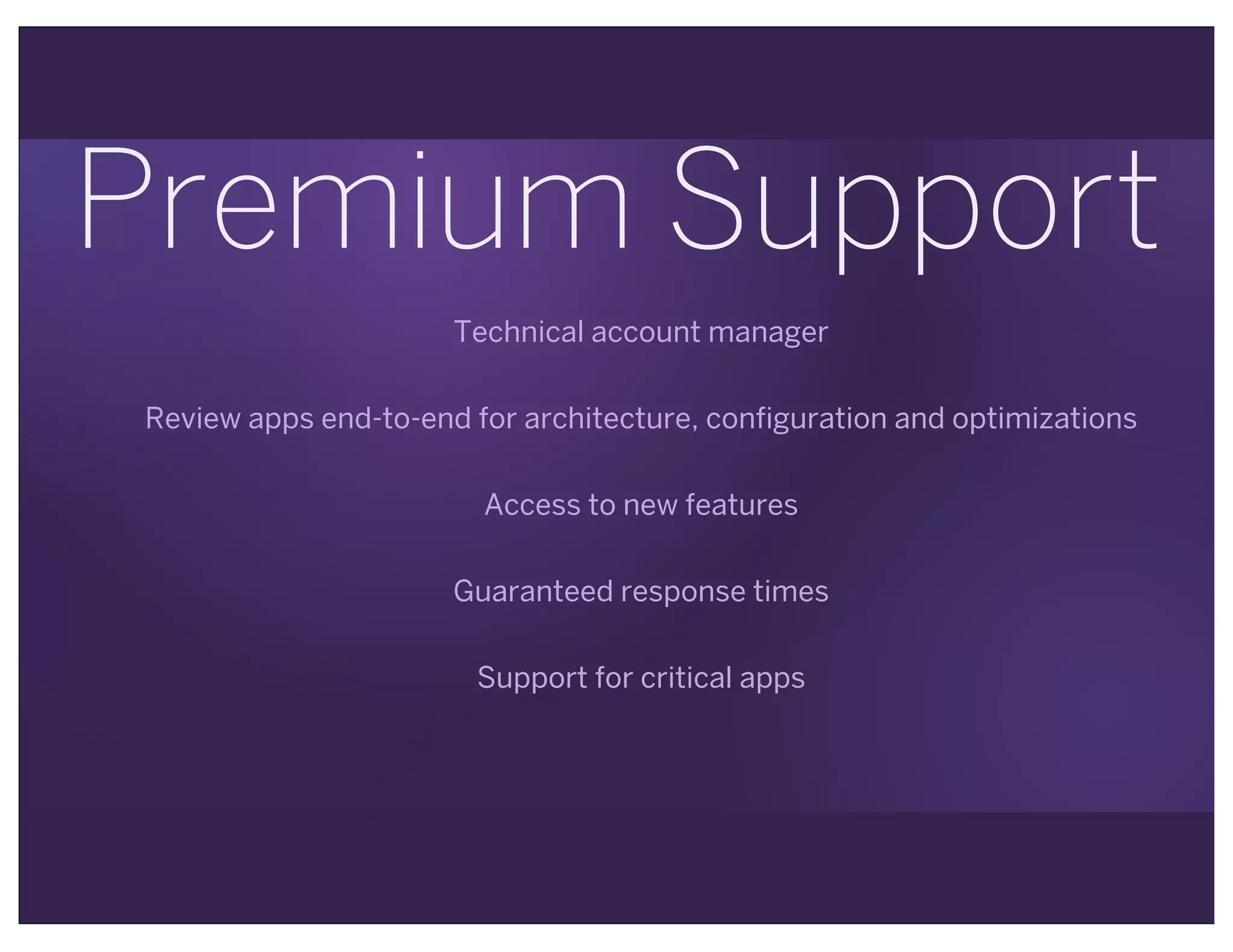 Premium Support
Technical account manager
Review apps end-to-end for architecture, configuration and optimizations
Access to new features
Guaranteed response times
Support for critical apps
 