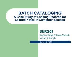 BATCH CATALOGING A Case Study of Loading Records for Lecture Notes in Computer Science SNRG08 Doreen Herold & Gayle Nemeth Lehigh University June 16, 2008 