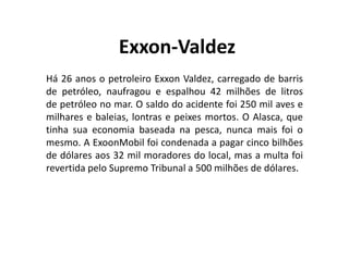 Exxon-Valdez
Há 26 anos o petroleiro Exxon Valdez, carregado de barris
de petróleo, naufragou e espalhou 42 milhões de litros
de petróleo no mar. O saldo do acidente foi 250 mil aves e
milhares e baleias, lontras e peixes mortos. O Alasca, que
tinha sua economia baseada na pesca, nunca mais foi o
mesmo. A ExoonMobil foi condenada a pagar cinco bilhões
de dólares aos 32 mil moradores do local, mas a multa foi
revertida pelo Supremo Tribunal a 500 milhões de dólares.
 