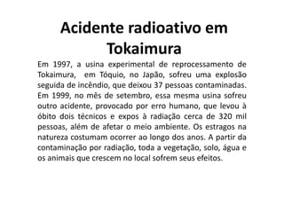 Acidente radioativo em
Tokaimura
Em 1997, a usina experimental de reprocessamento de
Tokaimura, em Tóquio, no Japão, sofreu uma explosão
seguida de incêndio, que deixou 37 pessoas contaminadas.
Em 1999, no mês de setembro, essa mesma usina sofreu
outro acidente, provocado por erro humano, que levou à
óbito dois técnicos e expos à radiação cerca de 320 mil
pessoas, além de afetar o meio ambiente. Os estragos na
natureza costumam ocorrer ao longo dos anos. A partir da
contaminação por radiação, toda a vegetação, solo, água e
os animais que crescem no local sofrem seus efeitos.
 