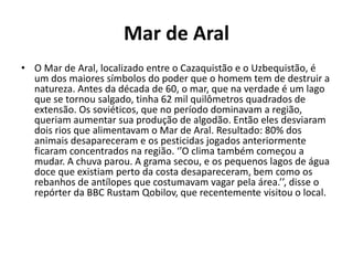 Mar de Aral
• O Mar de Aral, localizado entre o Cazaquistão e o Uzbequistão, é
um dos maiores símbolos do poder que o homem tem de destruir a
natureza. Antes da década de 60, o mar, que na verdade é um lago
que se tornou salgado, tinha 62 mil quilômetros quadrados de
extensão. Os soviéticos, que no período dominavam a região,
queriam aumentar sua produção de algodão. Então eles desviaram
dois rios que alimentavam o Mar de Aral. Resultado: 80% dos
animais desapareceram e os pesticidas jogados anteriormente
ficaram concentrados na região. ‘’O clima também começou a
mudar. A chuva parou. A grama secou, e os pequenos lagos de água
doce que existiam perto da costa desapareceram, bem como os
rebanhos de antílopes que costumavam vagar pela área.’’, disse o
repórter da BBC Rustam Qobilov, que recentemente visitou o local.
 