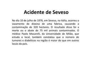 Acidente de Seveso
No dia 10 de julho de 1976, em Seveso, na Itália, ocorreu o
vazamento de dioxina de uma fabrica, causando a
contaminação de 320 hectares. O resultado disso foi a
morte ou o abate de 75 mil animais contaminados. O
médico Paolo Mocarelli, da Universidade de Milão, que
estuda o local, também constatou que o número de
tumores e diabéticos na região é maior do que em outros
locais do pais.
 