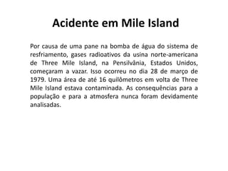 Acidente em Mile Island
Por causa de uma pane na bomba de água do sistema de
resfriamento, gases radioativos da usina norte-americana
de Three Mile Island, na Pensilvânia, Estados Unidos,
começaram a vazar. Isso ocorreu no dia 28 de março de
1979. Uma área de até 16 quilômetros em volta de Three
Mile Island estava contaminada. As consequências para a
população e para a atmosfera nunca foram devidamente
analisadas.
 