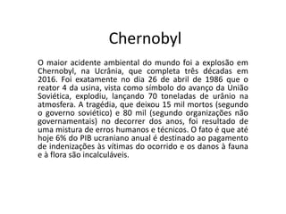 Chernobyl
O maior acidente ambiental do mundo foi a explosão em
Chernobyl, na Ucrânia, que completa três décadas em
2016. Foi exatamente no dia 26 de abril de 1986 que o
reator 4 da usina, vista como símbolo do avanço da União
Soviética, explodiu, lançando 70 toneladas de urânio na
atmosfera. A tragédia, que deixou 15 mil mortos (segundo
o governo soviético) e 80 mil (segundo organizações não
governamentais) no decorrer dos anos, foi resultado de
uma mistura de erros humanos e técnicos. O fato é que até
hoje 6% do PIB ucraniano anual é destinado ao pagamento
de indenizações às vítimas do ocorrido e os danos à fauna
e à flora são incalculáveis.
 