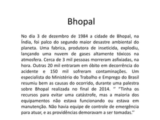Bhopal
No dia 3 de dezembro de 1984 a cidade de Bhopal, na
Índia, foi palco do segundo maior desastre ambiental do
planeta. Uma fabrica, produtora de inseticida, explodiu,
lançando uma nuvem de gases altamente tóxicos na
atmosfera. Cerca de 3 mil pessoas morreram asfixiadas, na
hora. Outras 20 mil entraram em óbito em decorrência do
acidente e 150 mil sofreram contaminações. Um
especialista do Ministério do Trabalho e Emprego do Brasil
resumiu bem as causas do ocorrido, durante uma palestra
sobre Bhopal realizada no final de 2014. ‘’ “Tinha os
recursos para evitar uma catástrofe, mas a maioria dos
equipamentos não estava funcionando ou estava em
manutenção. Não havia equipe de controle de emergência
para atuar, e as providências demoravam a ser tomadas.’’
 