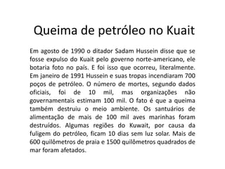 Queima de petróleo no Kuait
Em agosto de 1990 o ditador Sadam Hussein disse que se
fosse expulso do Kuait pelo governo norte-americano, ele
botaria foto no país. E foi isso que ocorreu, literalmente.
Em janeiro de 1991 Hussein e suas tropas incendiaram 700
poços de petróleo. O número de mortes, segundo dados
oficiais, foi de 10 mil, mas organizações não
governamentais estimam 100 mil. O fato é que a queima
também destruiu o meio ambiente. Os santuários de
alimentação de mais de 100 mil aves marinhas foram
destruídos. Algumas regiões do Kuwait, por causa da
fuligem do petróleo, ficam 10 dias sem luz solar. Mais de
600 quilômetros de praia e 1500 quilômetros quadrados de
mar foram afetados.
 