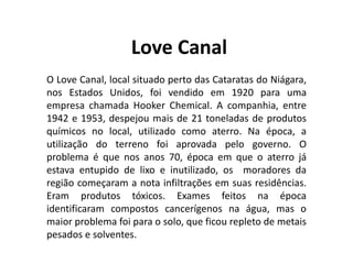 Love Canal
O Love Canal, local situado perto das Cataratas do Niágara,
nos Estados Unidos, foi vendido em 1920 para uma
empresa chamada Hooker Chemical. A companhia, entre
1942 e 1953, despejou mais de 21 toneladas de produtos
químicos no local, utilizado como aterro. Na época, a
utilização do terreno foi aprovada pelo governo. O
problema é que nos anos 70, época em que o aterro já
estava entupido de lixo e inutilizado, os moradores da
região começaram a nota infiltrações em suas residências.
Eram produtos tóxicos. Exames feitos na época
identificaram compostos cancerígenos na água, mas o
maior problema foi para o solo, que ficou repleto de metais
pesados e solventes.
 