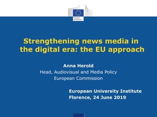 Strengthening news media in
the digital era: the EU approach
Anna Herold
Head, Audiovisual and Media Policy
European Commission
European University Institute
Florence, 24 June 2019
 