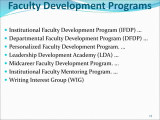 Faculty Development Programs
 Institutional Faculty Development Program (IFDP) ...
 Departmental Faculty Development Program (DFDP) ...
 Personalized Faculty Development Program. ...
 Leadership Development Academy (LDA) ...
 Midcareer Faculty Development Program. ...
 Institutional Faculty Mentoring Program. ...
 Writing Interest Group (WIG)
12
 