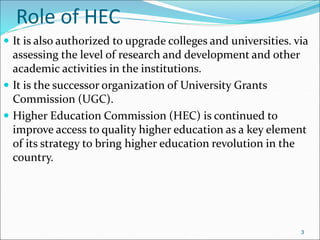 Role of HEC
 It is also authorized to upgrade colleges and universities. via
assessing the level of research and development and other
academic activities in the institutions.
 It is the successor organization of University Grants
Commission (UGC).
 Higher Education Commission (HEC) is continued to
improve access to quality higher education as a key element
of its strategy to bring higher education revolution in the
country.
3
 