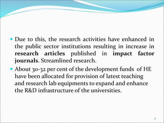  Due to this, the research activities have enhanced in
the public sector institutions resulting in increase in
research articles published in impact factor
journals. Streamlined research.
 About 30-32 per cent of the development funds of HE
have been allocated for provision of latest teaching
and research lab equipments to expand and enhance
the R&D infrastructure of the universities.
7
 