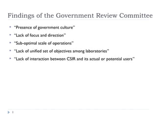 Findings of the Government Review Committee
1
 “Presence of government culture”
 “Lack of focus and direction”
 “Sub-optimal scale of operations”
 “Lack of unified set of objectives among laboratories”
 “Lack of interaction between CSIR and its actual or potential users”
 