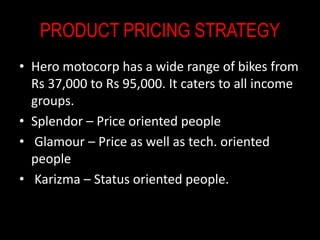 PRODUCT PRICING STRATEGY
• Hero motocorp has a wide range of bikes from
Rs 37,000 to Rs 95,000. It caters to all income
groups.
• Splendor – Price oriented people
• Glamour – Price as well as tech. oriented
people
• Karizma – Status oriented people.
 