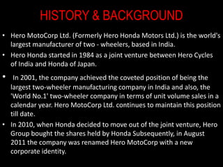 HISTORY & BACKGROUND
• Hero MotoCorp Ltd. (Formerly Hero Honda Motors Ltd.) is the world's
largest manufacturer of two - wheelers, based in India.
• Hero Honda started in 1984 as a joint venture between Hero Cycles
of India and Honda of Japan.
• In 2001, the company achieved the coveted position of being the
largest two-wheeler manufacturing company in India and also, the
'World No.1' two-wheeler company in terms of unit volume sales in a
calendar year. Hero MotoCorp Ltd. continues to maintain this position
till date.
• In 2010, when Honda decided to move out of the joint venture, Hero
Group bought the shares held by Honda Subsequently, in August
2011 the company was renamed Hero MotoCorp with a new
corporate identity.
 