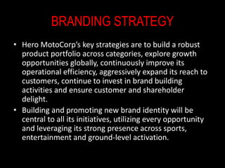 BRANDING STRATEGY
• Hero MotoCorp’s key strategies are to build a robust
product portfolio across categories, explore growth
opportunities globally, continuously improve its
operational efficiency, aggressively expand its reach to
customers, continue to invest in brand building
activities and ensure customer and shareholder
delight.
• Building and promoting new brand identity will be
central to all its initiatives, utilizing every opportunity
and leveraging its strong presence across sports,
entertainment and ground-level activation.
 