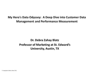 © Copyright by Debra Zahay 2013
My Hero's Data Odyssey: A Deep Dive into Customer Data
Management and Performance Measurement
Dr. Debra Zahay Blatz
Professor of Marketing at St. Edward’s
University, Austin, TX
 