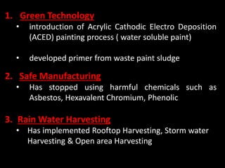 1. Green Technology
• introduction of Acrylic Cathodic Electro Deposition
(ACED) painting process ( water soluble paint)
• developed primer from waste paint sludge
2. Safe Manufacturing
• Has stopped using harmful chemicals such as
Asbestos, Hexavalent Chromium, Phenolic
3. Rain Water Harvesting
• Has implemented Rooftop Harvesting, Storm water
Harvesting & Open area Harvesting
 
