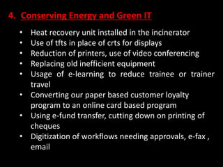 4. Conserving Energy and Green IT
• Heat recovery unit installed in the incinerator
• Use of tfts in place of crts for displays
• Reduction of printers, use of video conferencing
• Replacing old inefficient equipment
• Usage of e-learning to reduce trainee or trainer
travel
• Converting our paper based customer loyalty
program to an online card based program
• Using e-fund transfer, cutting down on printing of
cheques
• Digitization of workflows needing approvals, e-fax ,
email
 