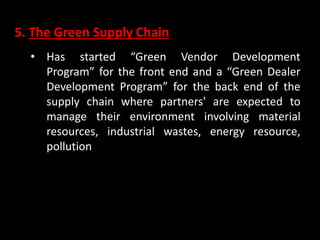 5. The Green Supply Chain
• Has started “Green Vendor Development
Program” for the front end and a “Green Dealer
Development Program” for the back end of the
supply chain where partners' are expected to
manage their environment involving material
resources, industrial wastes, energy resource,
pollution
 