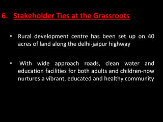 6. Stakeholder Ties at the Grassroots
• Rural development centre has been set up on 40
acres of land along the delhi-jaipur highway
• With wide approach roads, clean water and
education facilities for both adults and children-now
nurtures a vibrant, educated and healthy community
 