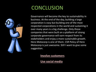 CONCLUSION
Governance will become the key to sustainability in
business. At the end of the day, building a large
corporation is easy but building one of the most
respected corporations in the world and sustaining it
over many years is a big challenge. Only those
companies that were built on a platform of strong
corporate governance will earn respect from its
stakeholders and enjoy a more sustainable growth.
Hero Motocorp is one of them. CSR Policy of Hero
Motocorp is just awesome. Still I want to give some
suggestion.
Involve customers
Use social media
 