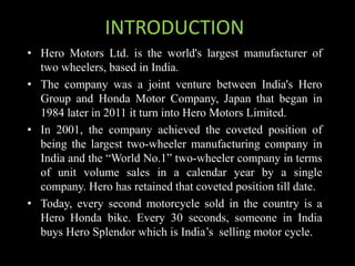 INTRODUCTION
• Hero Motors Ltd. is the world's largest manufacturer of
two wheelers, based in India.
• The company was a joint venture between India's Hero
Group and Honda Motor Company, Japan that began in
1984 later in 2011 it turn into Hero Motors Limited.
• In 2001, the company achieved the coveted position of
being the largest two-wheeler manufacturing company in
India and the “World No.1” two-wheeler company in terms
of unit volume sales in a calendar year by a single
company. Hero has retained that coveted position till date.
• Today, every second motorcycle sold in the country is a
Hero Honda bike. Every 30 seconds, someone in India
buys Hero Splendor which is India’s selling motor cycle.
 