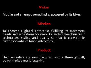 Vision
Mobile and an empowered india, powered by its bikes.
Mission
To become a global enterprise fulfilling its customers'
needs and aspirations for mobility, setting benchmarks in
technology, styling and quality so that it converts its
customers into its brand advocates.
Product
Two wheelers are manufactured across three globally
benchmarked manufacturing
 