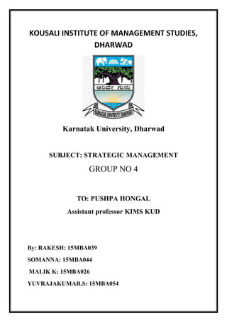 KOUSALI INSTITUTE OF MANAGEMENT STUDIES,
DHARWAD
Karnatak University, Dharwad
SUBJECT: STRATEGIC MANAGEMENT
GROUP NO 4
TO: PUSHPA HONGAL
Assistant professor KIMS KUD
By: RAKESH: 15MBA039
SOMANNA: 15MBA044
MALIK K: 15MBA026
YUVRAJAKUMAR.S: 15MBA054
 