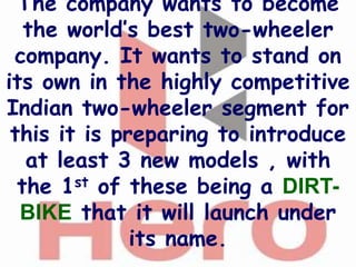 The company wants to become
   the world’s best two-wheeler
 company. It wants to stand on
its own in the highly competitive
Indian two-wheeler segment for
 this it is preparing to introduce
   at least 3 new models , with
  the 1st of these being a DIRT-
  BIKE that it will launch under
              its name.
 