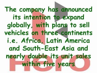 The company has announced
   its intention to expand
 globally, with plans to sell
vehicles on three continents
 i.e. Africa, Latin America
  and South-East Asia and
nearly double its unit sales
      within five years
 